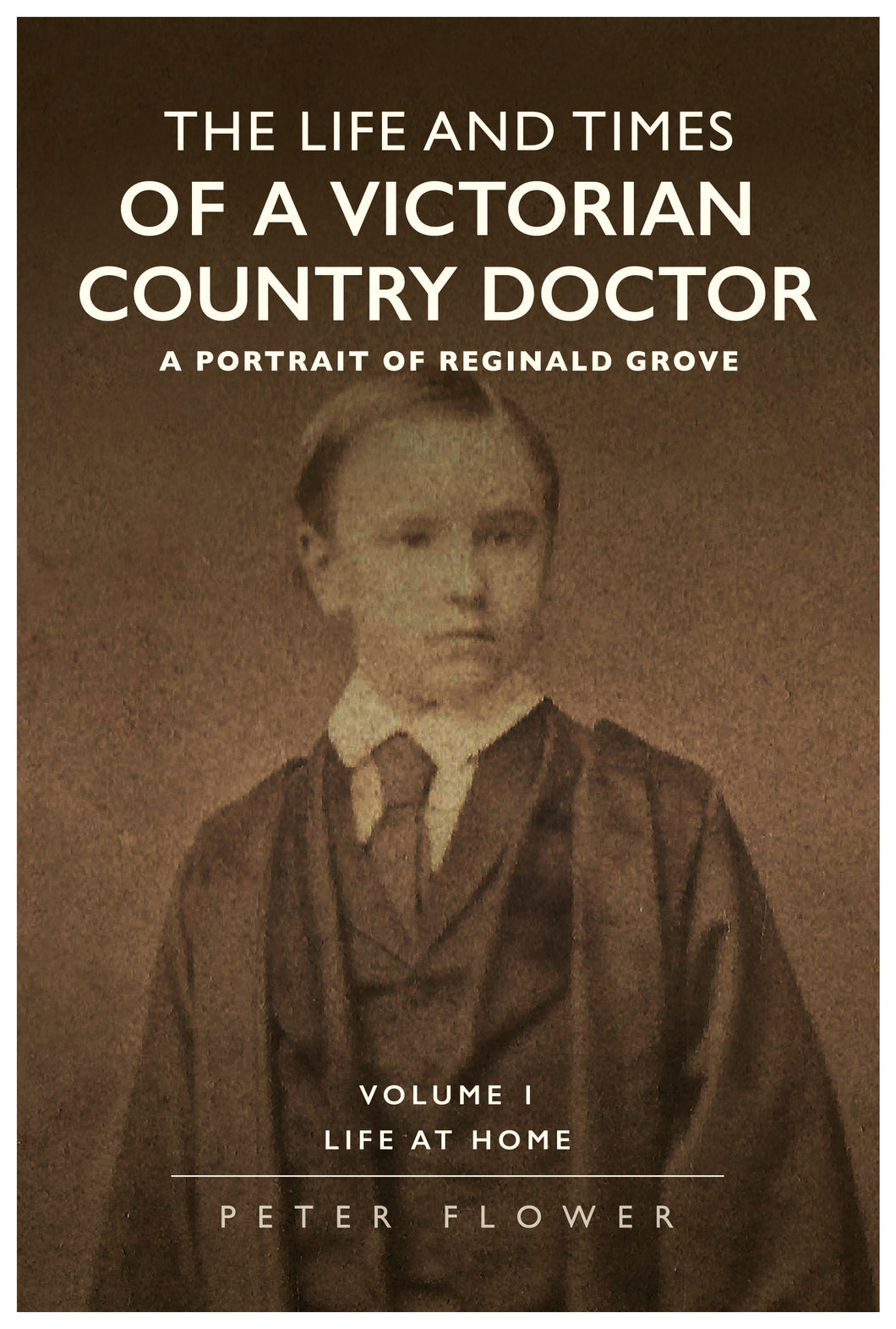 The Life and Times Of A Victorian Country Doctor - A Portrait of Reginald Grove Volume 1; Life at Home - Peter Flower